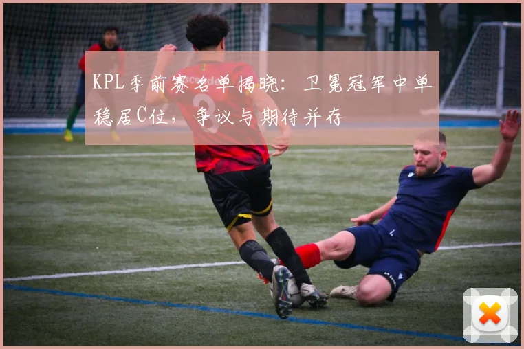 KPL季前赛名单揭晓：卫冕冠军中单稳居C位，争议与期待并存