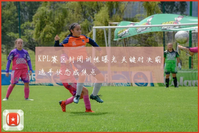 KPL赛区封闭训练曝光 关键对决前选手状态成焦点