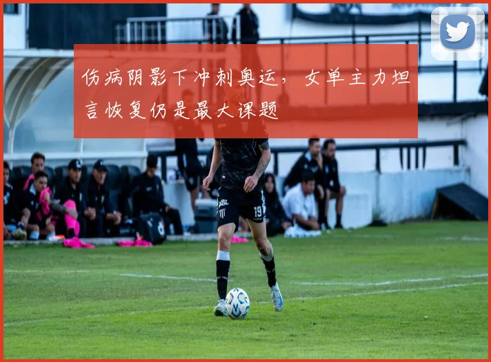 伤病阴影下冲刺奥运，女单主力坦言恢复仍是最大课题