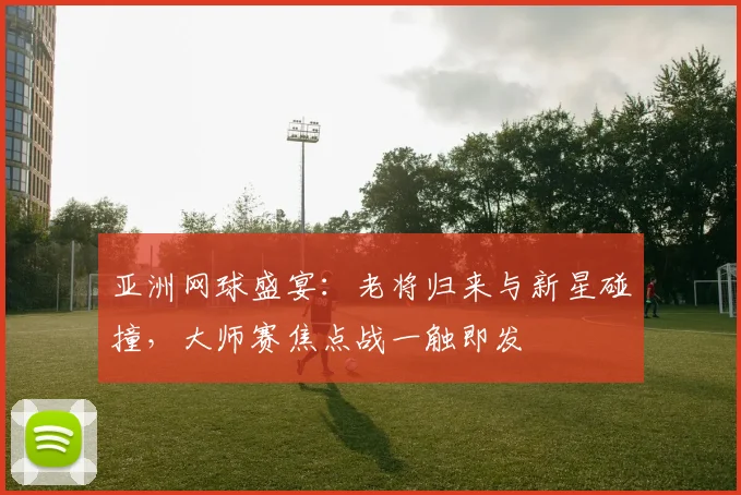 亚洲网球盛宴：老将归来与新星碰撞，大师赛焦点战一触即发