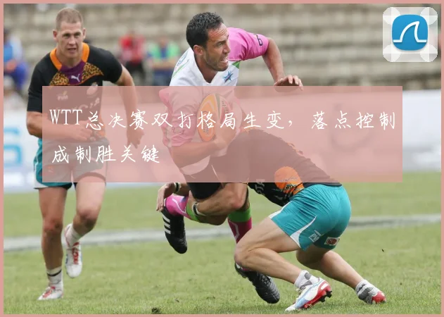 WTT总决赛双打格局生变，落点控制成制胜关键