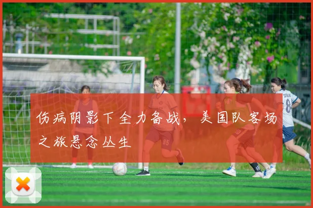 伤病阴影下全力备战，美国队客场之旅悬念丛生