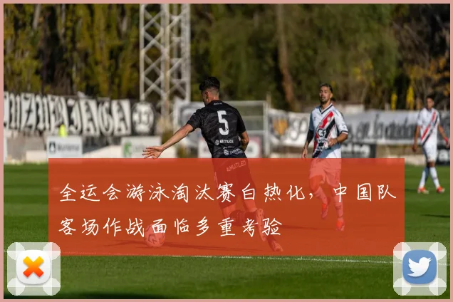 全运会游泳淘汰赛白热化，中国队客场作战面临多重考验