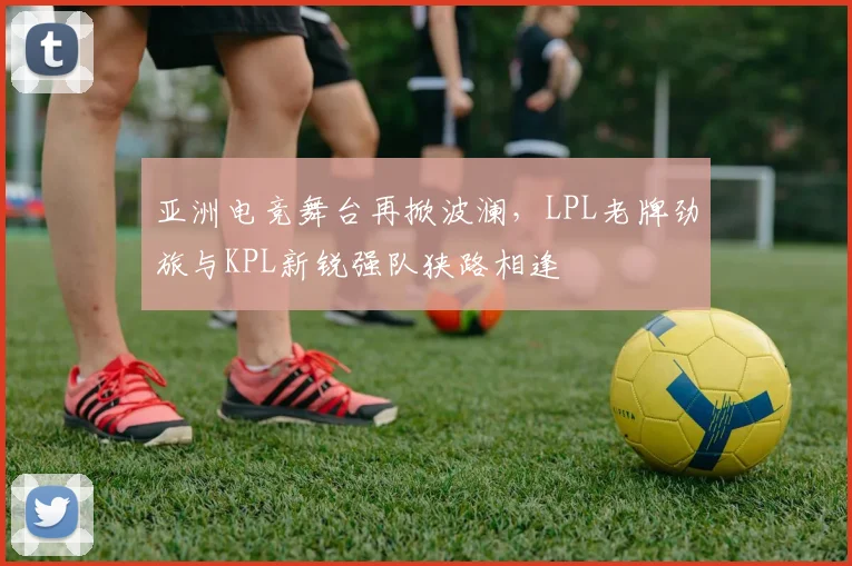 亚洲电竞舞台再掀波澜，LPL老牌劲旅与KPL新锐强队狭路相逢