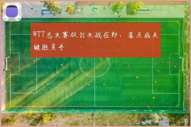 WTT总决赛双打决战在即，落点成关键胜负手