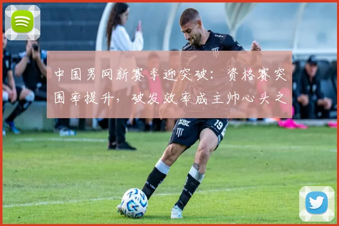 中国男网新赛季迎突破：资格赛突围率提升，破发效率成主帅心头之患