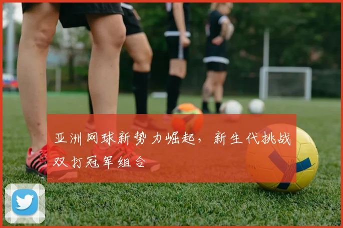 亚洲网球新势力崛起，新生代挑战双打冠军组合