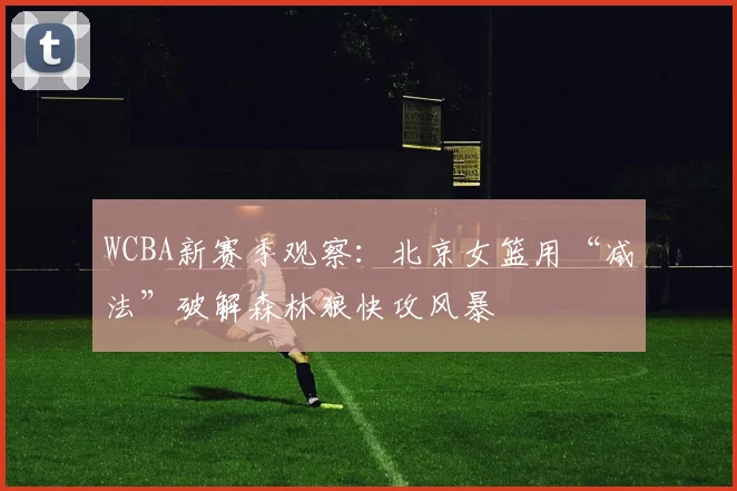 WCBA新赛季观察：北京女篮用“减法”破解森林狼快攻风暴