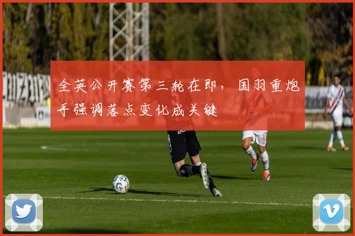 全英公开赛第三轮在即，国羽重炮手强调落点变化成关键