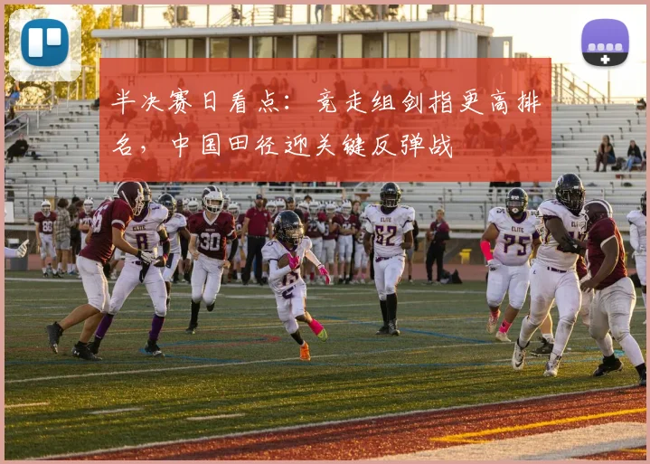 半决赛日看点：竞走组剑指更高排名，中国田径迎关键反弹战