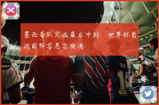 墨西哥队完成最后冲刺，世界杯首战前阵容悬念渐消