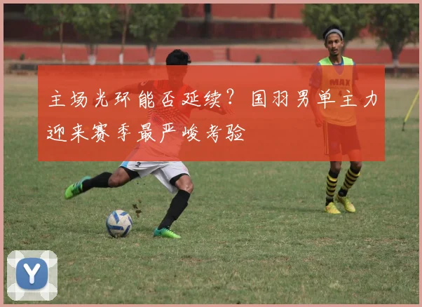 主场光环能否延续？国羽男单主力迎来赛季最严峻考验