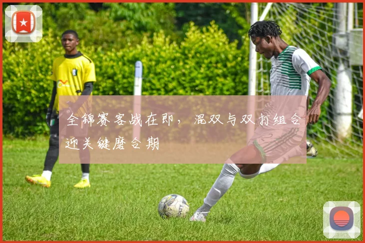 全锦赛客战在即，混双与双打组合迎关键磨合期