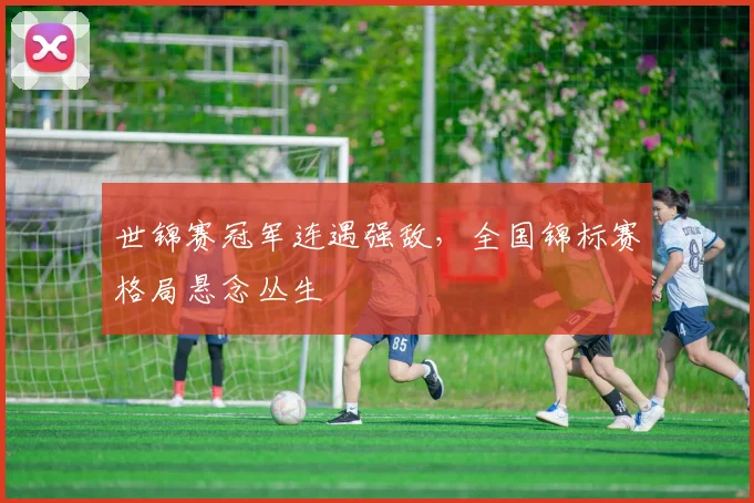 世锦赛冠军连遇强敌，全国锦标赛格局悬念丛生