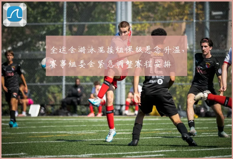 全运会游泳混接组保级悬念升温，赛事组委会紧急调整赛程安排